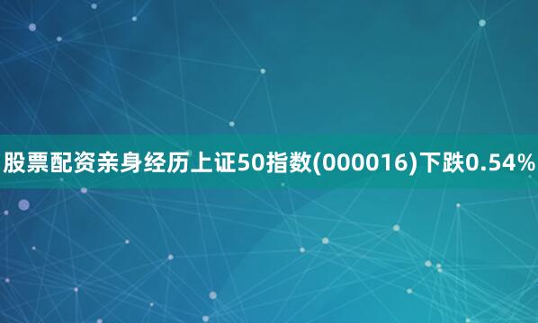 股票配资亲身经历上证50指数(000016)下跌0.54%