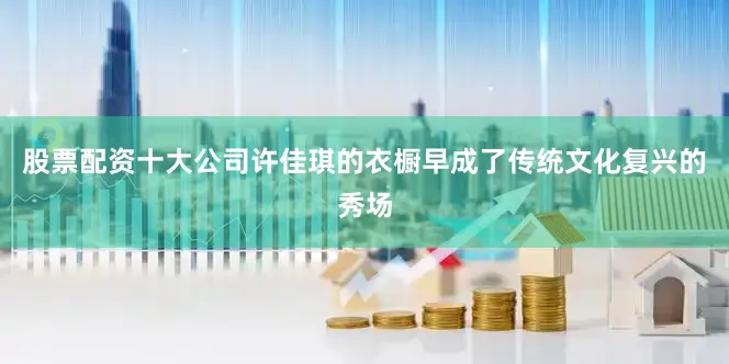 股票配资十大公司许佳琪的衣橱早成了传统文化复兴的秀场