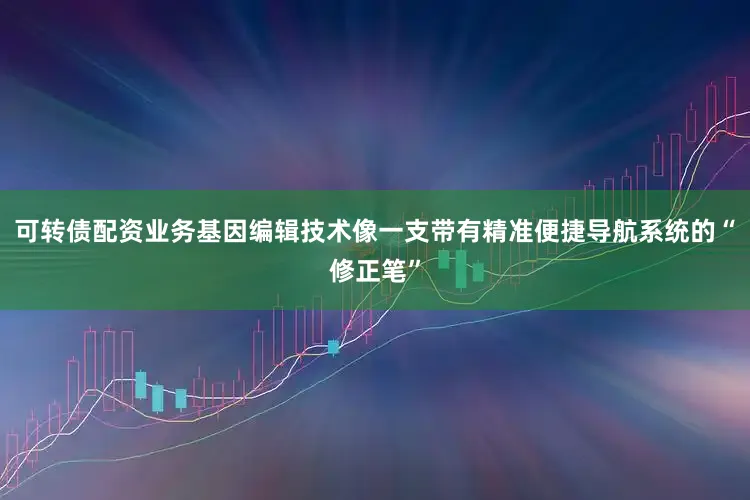 可转债配资业务基因编辑技术像一支带有精准便捷导航系统的“修正笔”