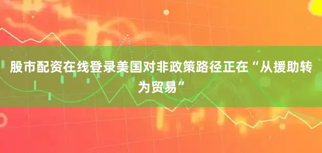 股市配资在线登录美国对非政策路径正在“从援助转为贸易”
