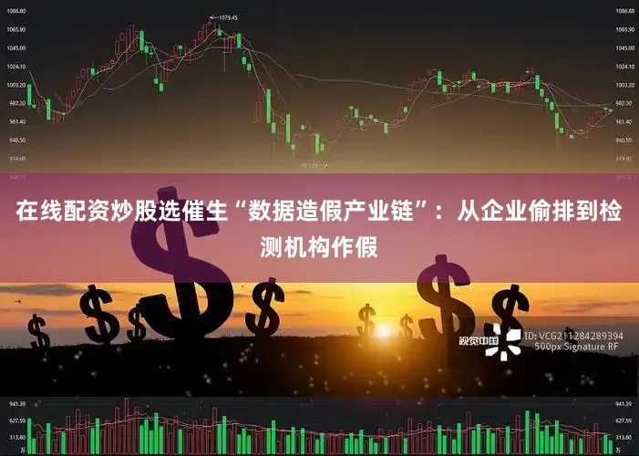 在线配资炒股选催生“数据造假产业链”：从企业偷排到检测机构作假