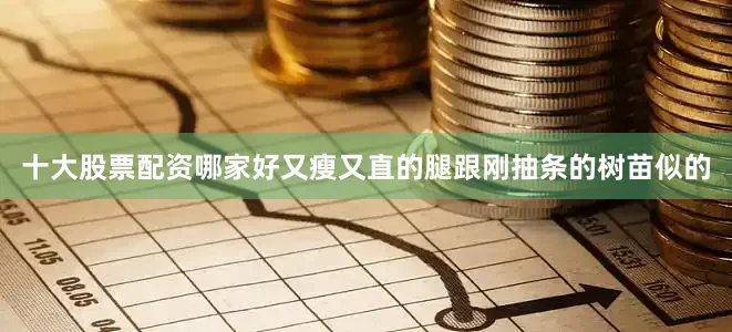 十大股票配资哪家好又瘦又直的腿跟刚抽条的树苗似的