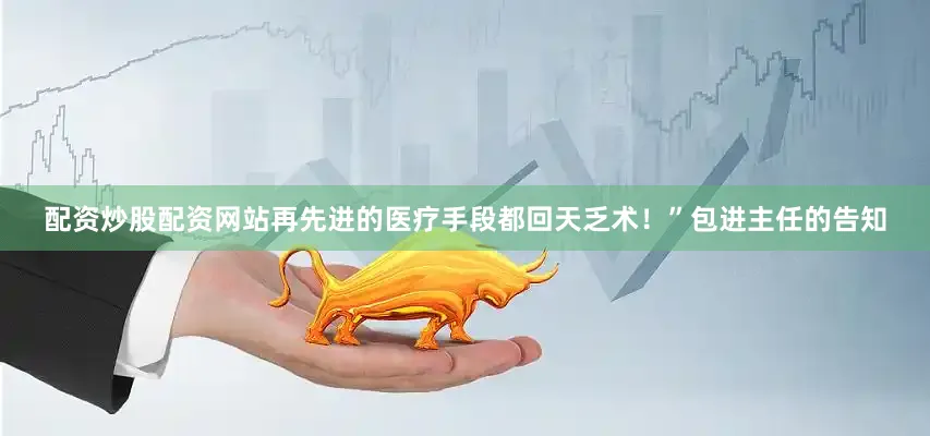 配资炒股配资网站再先进的医疗手段都回天乏术！”包进主任的告知