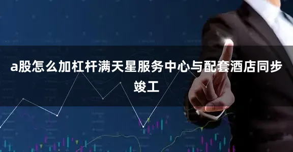 a股怎么加杠杆满天星服务中心与配套酒店同步竣工