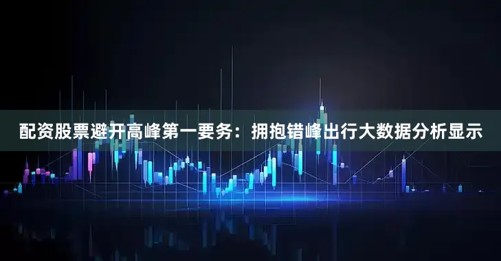 配资股票避开高峰第一要务：拥抱错峰出行大数据分析显示