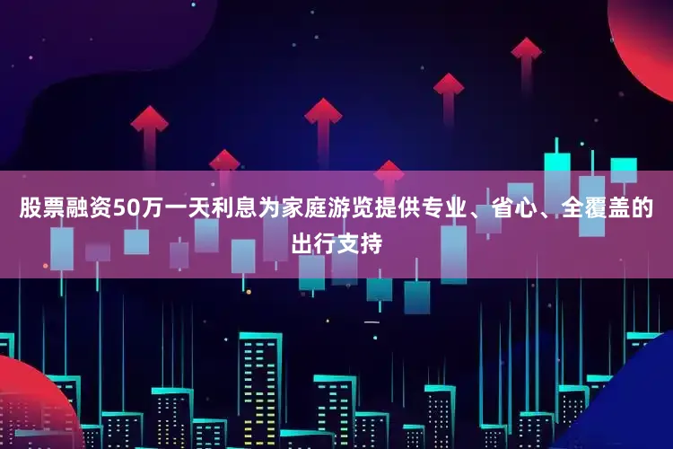 股票融资50万一天利息为家庭游览提供专业、省心、全覆盖的出行支持