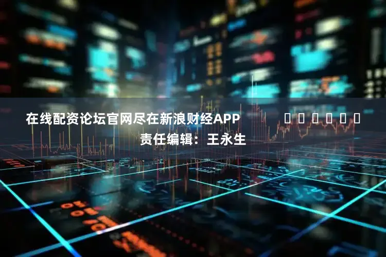 在线配资论坛官网尽在新浪财经APP            						责任编辑：王永生
