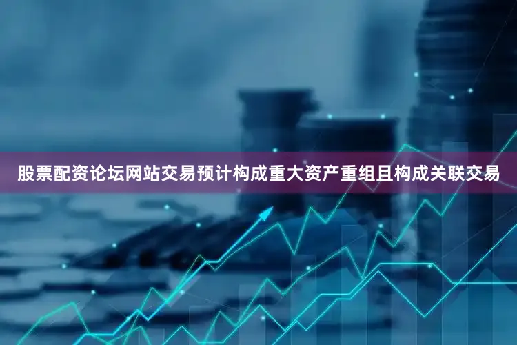 股票配资论坛网站交易预计构成重大资产重组且构成关联交易