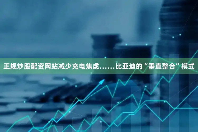 正规炒股配资网站减少充电焦虑……比亚迪的“垂直整合”模式