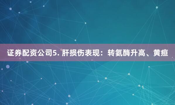 证券配资公司5. 肝损伤表现：转氨酶升高、黄疸